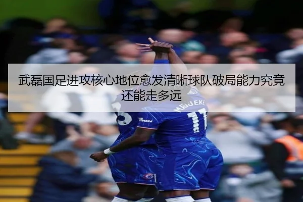 武磊国足进攻核心地位愈发清晰球队破局能力究竟还能走多远（douyu）
